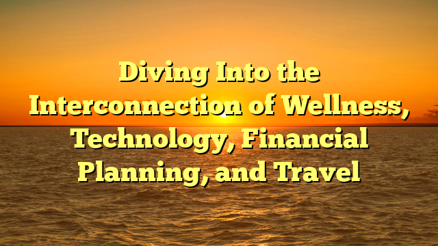 Diving Into the Interconnection of Wellness, Technology, Financial Planning, and Travel