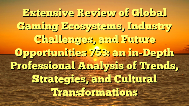 Extensive Review of Global Gaming Ecosystems, Industry Challenges, and Future Opportunities 753: an in-Depth Professional Analysis of Trends, Strategies, and Cultural Transformations