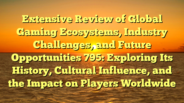 Extensive Review of Global Gaming Ecosystems, Industry Challenges, and Future Opportunities 795: Exploring Its History, Cultural Influence, and the Impact on Players Worldwide