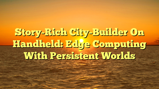 Story-Rich City-Builder On Handheld: Edge Computing With Persistent Worlds