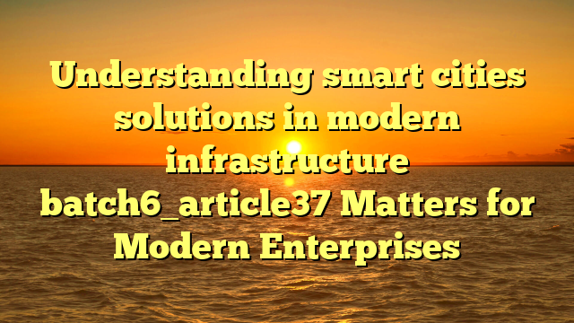 Understanding smart cities solutions in modern infrastructure batch6_article37 Matters for Modern Enterprises